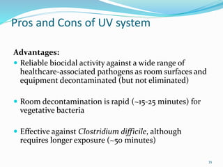 Pros and Cons of UV system
Advantages:
 Reliable biocidal activity against a wide range of
healthcare-associated pathogens as room surfaces and
equipment decontaminated (but not eliminated)
 Room decontamination is rapid (~15-25 minutes) for
vegetative bacteria
 Effective against Clostridium difficile, although
requires longer exposure (~50 minutes)
35
 
