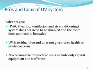 Pros and Cons of UV system
Advantages:
 HVAC (heating, ventilation and air conditioning)
system does not need to be disabled and the room
does not need to be sealed
 UV is residual free and does not give rise to health or
safety concerns
 No consumable products so costs include only capital
equipment and staff time
36
 