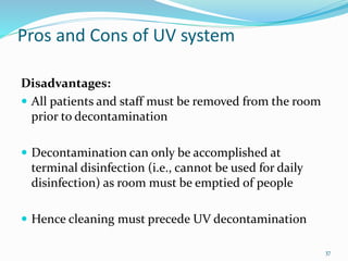 Pros and Cons of UV system
Disadvantages:
 All patients and staff must be removed from the room
prior to decontamination
 Decontamination can only be accomplished at
terminal disinfection (i.e., cannot be used for daily
disinfection) as room must be emptied of people
 Hence cleaning must precede UV decontamination
37
 