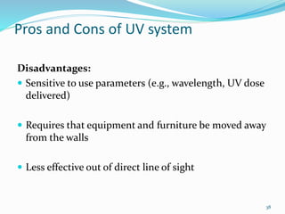 Pros and Cons of UV system
Disadvantages:
 Sensitive to use parameters (e.g., wavelength, UV dose
delivered)
 Requires that equipment and furniture be moved away
from the walls
 Less effective out of direct line of sight
38
 