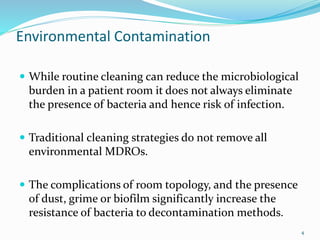 Environmental Contamination
 While routine cleaning can reduce the microbiological
burden in a patient room it does not always eliminate
the presence of bacteria and hence risk of infection.
 Traditional cleaning strategies do not remove all
environmental MDROs.
 The complications of room topology, and the presence
of dust, grime or biofilm significantly increase the
resistance of bacteria to decontamination methods.
4
 