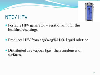 NTD/ HPV
 Portable HPV generator + aeration unit for the
healthcare settings.
 Produces HPV from a 30%-35% H2O2 liquid solution.
 Distributed as a vapour (gas) then condenses on
surfaces.
40
 