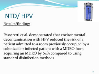 NTD/ HPV
Results/finding:
Passaretti et al. demonstrated that environmental
decontamination with HPV reduced the risk of a
patient admitted to a room previously occupied by a
colonized or infected patient with a MDRO from
acquiring an MDRO by 64% compared to using
standard disinfection methods
42
 