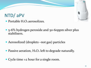 NTD/ aPV
 Portable H2O2 aerosolizes.
 5-6% hydrogen peroxide and 50-60ppm silver plus
stabilisers.
 Aerosolized (droplets –not gas) particles
 Passive aeration, H2O2 left to degrade naturally.
 Cycle time >2 hour for a single room.
45
 