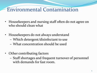 • Housekeepers and nursing staff often do not agree on
who should clean what
• Housekeepers do not always understand
– Which detergent/disinfectant to use
– What concentration should be used
• Other contributing factors
– Staff shortages and frequent turnover of personnel
with demands for fast room.
Environmental Contamination
5
 