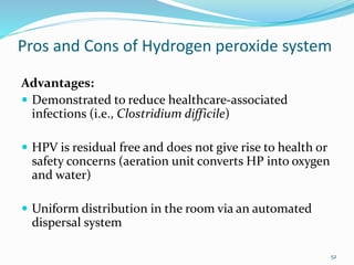 Pros and Cons of Hydrogen peroxide system
Advantages:
 Demonstrated to reduce healthcare-associated
infections (i.e., Clostridium difficile)
 HPV is residual free and does not give rise to health or
safety concerns (aeration unit converts HP into oxygen
and water)
 Uniform distribution in the room via an automated
dispersal system
52
 