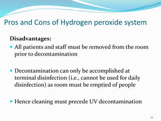 Pros and Cons of Hydrogen peroxide system
Disadvantages:
 All patients and staff must be removed from the room
prior to decontamination
 Decontamination can only be accomplished at
terminal disinfection (i.e., cannot be used for daily
disinfection) as room must be emptied of people
 Hence cleaning must precede UV decontamination
53
 