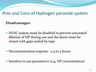 Pros and Cons of Hydrogen peroxide system
Disadvantages:
 HVAC system must be disabled to prevent unwanted
dilution of HP during use and the doors must be
closed with gaps sealed by tape
 Decontamination requires ~2.5 to 5 hours
 Sensitive to use parameters (e.g. HP concentration)
54
 