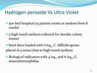 Hydrogen peroxide Vs Ultra Violet
 500 bed hospital (15 patient rooms at random from 8
wards)
 5 high touch surfaces cultured for Aerobic colony
counts
 Steel discs loaded with 6 log10 C. difficile spores
placed in 5 areas close to high touch surfaces
 Biological indicators with 4 log10 and 6 log10 G.
stearothermophilus
56
 