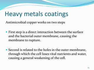 Heavy metals coatings
Antimicrobial copper works on two steps
 First step is a direct interaction between the surface
and the bacterial outer membrane, causing the
membrane to rupture.
 Second is related to the holes in the outer membrane,
through which the cell loses vital nutrients and water,
causing a general weakening of the cell.
63
 