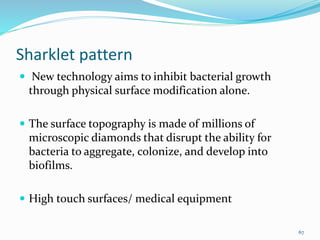 Sharklet pattern
 New technology aims to inhibit bacterial growth
through physical surface modification alone.
 The surface topography is made of millions of
microscopic diamonds that disrupt the ability for
bacteria to aggregate, colonize, and develop into
biofilms.
 High touch surfaces/ medical equipment
67
 