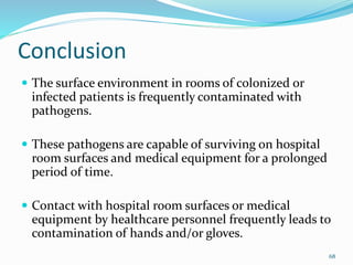 Conclusion
 The surface environment in rooms of colonized or
infected patients is frequently contaminated with
pathogens.
 These pathogens are capable of surviving on hospital
room surfaces and medical equipment for a prolonged
period of time.
 Contact with hospital room surfaces or medical
equipment by healthcare personnel frequently leads to
contamination of hands and/or gloves.
68
 