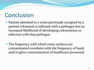 Conclusion
 Patient admitted to a room previously occupied by a
patient colonized or infected with a pathogen has an
increased likelihood of developing colonization or
infection with that pathogen
 The frequency with which room surfaces are
contaminated correlates with the frequency of hand
and/or glove contamination of healthcare personnel
69
 