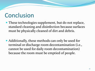 Conclusion
 These technologies supplement, but do not replace,
standard cleaning and disinfection because surfaces
must be physically cleaned of dirt and debris.
 Additionally, these methods can only be used for
terminal or discharge room decontamination (i.e.,
cannot be used for daily room decontamination)
because the room must be emptied of people.
71
 