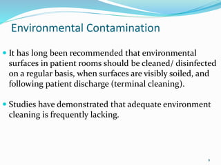 Environmental Contamination
 It has long been recommended that environmental
surfaces in patient rooms should be cleaned/ disinfected
on a regular basis, when surfaces are visibly soiled, and
following patient discharge (terminal cleaning).
 Studies have demonstrated that adequate environment
cleaning is frequently lacking.
9
 