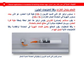 ‫في‬ ‫الحديثة‬ ‫التطبيقات‬‫الدجاج‬ ‫بيض‬ ‫وفقس‬ ‫حضن‬(Recent applications in incubation & hatching chicken eggs)9
‫مستوى‬‫تركيز‬‫غاز‬‫ثاني‬‫أكسيد‬‫الكربون‬(CO2)‫طيلة‬‫فترة‬،‫الحضن‬‫هو‬‫الذي‬‫يحدد‬
‫مستوى‬‫التهوية‬‫في‬‫الحضانة‬‫لتبادل‬‫الغازات‬(O2/CO2).
‫يقوم‬‫مستشعر‬(‫حساس‬)‫الكتروني‬‫بقياس‬‫تركيز‬‫هذا‬‫الغاز‬‫لحظة‬‫بلحظة‬‫طيلة‬‫فترة‬
‫الحضن‬،‫ويرسل‬‫المعطيات‬‫مباشرة‬‫إلى‬‫معالج‬‫التحكم‬‫بالحضانة‬.
ً‫ا‬‫وفق‬،‫للمعطيات‬‫يقوم‬‫المعالج‬‫بتعديل‬‫فتحات‬‫التهوية‬‫في‬‫الحضانة‬‫أوالفقاسة‬ً‫ا‬‫وفق‬
‫لإلحتياجات‬‫اآلنية‬‫لتبديل‬‫الهواء‬.
‫الغازات‬ ‫بتبادل‬ ‫التحكم‬‫الجنين‬ ‫الحتياجات‬ ً‫ا‬‫وفق‬:
‫الكربون‬ ‫أكسيد‬ ‫ثاني‬ ‫قياس‬ ‫حساس‬(CO2)‫اإلدخال‬ ‫أحادية‬ ‫الحضانة‬ ‫في‬
 