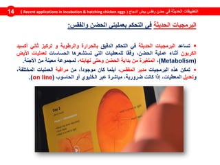 ‫في‬ ‫الحديثة‬ ‫التطبيقات‬‫الدجاج‬ ‫بيض‬ ‫وفقس‬ ‫حضن‬(Recent applications in incubation & hatching chicken eggs)14
‫البرمجيات‬‫الحديثة‬‫في‬‫التحكم‬‫بعمليتي‬‫الحضن‬‫والفقس‬:
‫تساعد‬‫البرمجيات‬‫الحديثة‬‫في‬‫التحكم‬‫الدقيق‬‫بالحرارة‬‫و‬‫الرطوبة‬‫و‬‫تركيز‬‫ثاني‬‫أكسيد‬
‫الكربون‬‫أثناء‬‫عملية‬‫الحضن‬،‫ًا‬‫ق‬‫وف‬‫للمعطيات‬‫التي‬‫تستشعرها‬‫الحساسات‬‫لعملي‬‫ات‬‫األيض‬
(Metabolism)،‫المتغيرة‬‫من‬‫بداية‬‫الحضن‬‫وحتى‬‫نهايته‬،‫لمجموعة‬‫معينة‬‫من‬‫األجنة‬.
‫تمكن‬‫هذه‬‫البرمجيات‬‫مدير‬‫المفقس‬،‫أينما‬‫كان‬،ً‫ا‬‫موجود‬‫من‬‫مراقبة‬‫العمليات‬،‫المختلفة‬
‫و‬‫تعديل‬،‫المعطيات‬‫إذا‬‫كانت‬،‫ضرورية‬‫مباشرة‬‫عبر‬‫الخليوي‬‫أو‬‫الحاسوب‬(on line).
 
