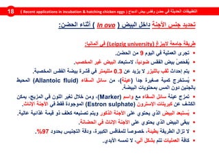‫في‬ ‫الحديثة‬ ‫التطبيقات‬‫الدجاج‬ ‫بيض‬ ‫وفقس‬ ‫حضن‬(Recent applications in incubation & hatching chicken eggs)18
‫تحديد‬‫جنس‬‫األجنة‬‫داخل‬‫البيض‬(ovoIn)‫أثناء‬‫الحضن‬:
‫طريقة‬‫جامعة‬‫اليبزغ‬(universityLeipzig)‫في‬‫ألمانيا‬:
‫تجرى‬‫العملية‬‫في‬‫اليوم‬9‫من‬‫الحضن‬.
ُ‫ص‬َ‫ح‬‫ُف‬‫ي‬‫بيض‬‫الفقس‬ً‫ا‬‫ضوئي‬،‫الستبعاد‬‫البيض‬‫غير‬‫المخصب‬.
‫يتم‬‫إحداث‬‫ثقب‬‫بالليزر‬‫ال‬‫يزيد‬‫عن‬0.3‫ملليمتر‬‫في‬‫قشرة‬‫بيضة‬‫الفقس‬‫المخصبة‬.
‫ُستخرج‬‫ي‬‫كمية‬‫صغيرة‬ً‫ا‬‫جد‬(‫عينة‬)،‫من‬‫سائل‬‫َقاء‬‫س‬‫ال‬(Allantoic fluid)‫المحيط‬
‫بالجنين‬‫دون‬‫المس‬‫بمحتويات‬‫البيضة‬.
‫تمزج‬‫عينة‬‫سائل‬‫السقاء‬‫مع‬‫واسم‬(Marker)،‫و‬‫من‬‫خالل‬‫تغير‬‫اللون‬‫في‬‫المزيج‬،‫يمكن‬
‫الكشف‬‫عن‬‫كبريتات‬‫اإلسترون‬(Estron sulphate)‫الموجودة‬‫فقط‬‫في‬‫األجنة‬‫اإلناث‬.
‫ُستبعد‬‫ي‬‫البيض‬‫الذي‬‫يحتوي‬‫على‬‫األجنة‬‫الذكور‬‫ويتم‬‫تصنيعه‬‫كعلف‬‫ذو‬‫قيمة‬‫غذائية‬‫عالية‬.
‫يبقى‬‫البيض‬‫الذي‬‫يحتوي‬‫على‬‫األجنة‬‫اإلناث‬‫في‬‫الحضانة‬.
‫ال‬‫تزال‬‫الطريقة‬‫بطيئة‬،ً‫ا‬‫خصوص‬‫للمفاقس‬،‫الكبيرة‬‫ودقة‬‫التجنيس‬‫بحدود‬97%.
‫كافة‬‫العمليات‬‫تتم‬‫بشكل‬‫آلي‬،‫ال‬‫تمسه‬‫األيدي‬.
 