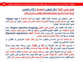 ‫في‬ ‫الحديثة‬ ‫التطبيقات‬‫الدجاج‬ ‫بيض‬ ‫وفقس‬ ‫حضن‬(Recent applications in incubation & hatching chicken eggs)22
‫تحديد‬‫جنس‬‫األجنة‬‫داخل‬‫البيض‬(ovoIn)‫أثناء‬‫الحضن‬:
‫طريقة‬‫جامعة‬‫ماك‬‫جيل‬University)GillMc)‫في‬‫مونتريال‬‫بكندا‬:
‫طور‬‫الباحثون‬‫في‬‫ال‬‫جامعة‬،‫تقنية‬‫أطلقوا‬‫عليها‬‫إسم‬‫العين‬‫الضخمة‬(Hyper eye)،
‫تعتمد‬‫على‬‫المسح‬‫الضوئي‬‫لمعرفة‬‫ال‬‫خصوبة‬‫وتحديد‬‫الجنس‬‫في‬‫البيض‬ً‫ا‬‫إعتبار‬‫من‬‫ال‬‫يوم‬‫الذي‬
‫ت‬‫ضع‬‫األمات‬‫فيه‬‫هذا‬‫البيض‬!
‫تعتمد‬‫هذه‬‫الت‬‫قنية‬‫على‬‫التصوير‬‫فوق‬‫الطيفي‬(Hyper spectral imaging)،‫حيث‬
‫ت‬‫جمع‬‫المعطيات‬‫من‬‫الطيف‬‫الكهرومغناطيسي‬‫و‬‫تعالج‬‫بواسطة‬‫برامج‬‫تحليل‬‫رياضية‬‫رقمية‬
‫معقدة‬‫ب‬‫مساعدة‬،‫الحاسوب‬‫الذي‬‫بدوره‬‫يحدد‬‫البصمة‬‫الطيفية‬(Spectral signature)
،‫للبيضة‬‫ومنها‬‫تتم‬‫معرفة‬‫الخصوبة‬‫وتحديد‬‫ال‬‫جنس‬.
‫تتم‬‫العملية‬ً‫ا‬‫آلي‬‫دون‬‫المساس‬،‫بالبيض‬‫مما‬‫يزيل‬‫خطر‬‫التلوث‬‫الجرثومي‬‫أو‬‫الفطري‬‫أو‬
‫التلوث‬‫ال‬‫تصالبي‬‫بين‬‫البيض‬.
‫تتراوح‬‫الدقة‬‫في‬‫هذه‬‫الطريقة‬‫من‬95‫إلى‬99%،‫وهي‬،‫سريعة‬‫حيث‬‫يمكن‬‫معرفة‬
‫الخصوبة‬‫وتحديد‬‫الجنس‬‫في‬30-50‫الف‬‫بيضة‬‫بالساعة‬،‫بكلفة‬5‫سنت‬‫كندي‬‫للبيضة‬.
‫التوفير‬‫في‬‫هذه‬‫الطريقة‬،‫مذهل‬‫حيث‬‫سيستخدم‬‫البيض‬‫غير‬‫المخصب‬‫وكذلك‬‫المخصب‬‫الذي‬
‫يحتوي‬‫األجنة‬،‫الذكور‬‫لإلستهالك‬‫البشري‬،‫فهو‬ً‫ا‬‫فعلي‬‫بيض‬‫مائدة‬(‫حوالي‬‫ثلثي‬‫البيض‬‫الذي‬
‫تنتجه‬‫قطعان‬‫أمات‬‫الدجاج‬،‫البياض‬‫حيث‬‫كل‬3‫بيضات‬‫فقس‬ً‫ا‬‫تقريب‬‫تعطي‬‫صوص‬‫أنثى‬)!!!.
 