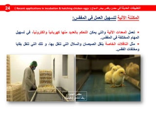 ‫في‬ ‫الحديثة‬ ‫التطبيقات‬‫الدجاج‬ ‫بيض‬ ‫وفقس‬ ‫حضن‬(Recent applications in incubation & hatching chicken eggs)24
‫المكننة‬‫اآللية‬‫لتسهيل‬‫العمل‬‫في‬‫المفقس‬:
‫تعمل‬‫المعدات‬‫اآللية‬‫والتي‬‫يمكن‬‫التحكم‬‫بالعديد‬‫منها‬ً‫ا‬‫كهربائي‬ً‫ا‬‫والكتروني‬،‫في‬‫تسهيل‬
‫المهام‬‫المختلفة‬‫في‬‫المفقس‬.
‫مثل‬‫الناقالت‬‫الخاصة‬‫بنقل‬‫الصيصان‬‫والسالل‬‫التي‬‫تنقل‬،‫بها‬‫و‬‫تلك‬‫التي‬‫تنقل‬‫بقايا‬
‫ومخلفات‬‫الفقس‬.
‫الجدود‬ ‫مفقس‬
‫دمشق‬ ‫ريف‬(‫مقيليبة‬)
 