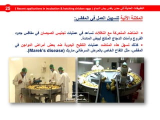 ‫في‬ ‫الحديثة‬ ‫التطبيقات‬‫الدجاج‬ ‫بيض‬ ‫وفقس‬ ‫حضن‬(Recent applications in incubation & hatching chicken eggs)25
‫المكننة‬‫اآللية‬‫لتسهيل‬‫العمل‬‫في‬‫المفقس‬:
‫المناضد‬‫المتحركة‬‫مع‬‫الناقالت‬‫تساعد‬‫في‬‫عمليات‬‫تجنيس‬‫الصيصان‬‫في‬‫مفاقس‬‫جدود‬
‫الفروج‬‫وأمات‬‫الدجاج‬‫المنتج‬‫لبيض‬‫المائدة‬.
‫كذلك‬‫تسهل‬‫هذه‬‫المناضد‬‫عمليات‬‫التلقيح‬‫اليدوية‬‫ضد‬‫بعض‬‫أمراض‬‫الدواجن‬‫في‬
،‫المفقس‬‫مثل‬‫اللقاح‬‫الخاص‬‫بالمرض‬‫السرطاني‬‫ماريك‬(Marek’s disease).
‫الجدود‬ ‫مفقس‬
‫دمشق‬ ‫ريف‬(‫مقيليبة‬)
 