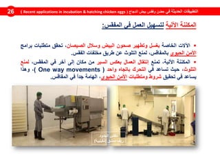 ‫في‬ ‫الحديثة‬ ‫التطبيقات‬‫الدجاج‬ ‫بيض‬ ‫وفقس‬ ‫حضن‬(Recent applications in incubation & hatching chicken eggs)26
‫المكننة‬‫اآللية‬‫لتسهيل‬‫العمل‬‫في‬‫المفقس‬:
‫اآلالت‬‫الخاصة‬‫بغسل‬‫وتطهير‬‫صحون‬‫البيض‬‫وسالل‬‫الصيصان‬،‫تحقق‬‫متطلبات‬‫برامج‬
‫األمن‬‫الحيوي‬،‫بالمفاقس‬‫لمنع‬‫التلوث‬‫عن‬‫طريق‬‫مخلفات‬‫الفقس‬.
‫المكننة‬،‫اآللية‬‫تمنع‬‫إنتقال‬‫العمال‬‫بعكس‬‫السير‬‫من‬‫مكان‬‫إلى‬‫آخر‬‫في‬،‫المفقس‬‫لمنع‬
‫التلوث‬،‫حيث‬‫تساعد‬‫في‬‫التحرك‬‫باتجاه‬‫واحد‬(movementsOne way)،‫وهذا‬
‫يساعد‬‫في‬‫تحقيق‬‫شروط‬‫ومتطلبات‬‫األمن‬‫الحيوي‬،‫الهامة‬ً‫ا‬‫جد‬‫في‬‫المفاقس‬.
‫الجدود‬ ‫مفقس‬
‫دمشق‬ ‫ريف‬(‫مقيليبة‬)
 