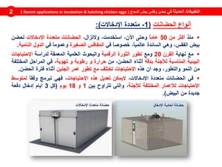 ‫في‬ ‫الحديثة‬ ‫التطبيقات‬‫الدجاج‬ ‫بيض‬ ‫وفقس‬ ‫حضن‬(Recent applications in incubation & hatching chicken eggs)2
‫منذ‬‫أكثر‬‫من‬50ً‫ا‬‫عام‬‫وحتى‬،‫اآلن‬،‫استخدمت‬،‫والتزال‬‫الحضانات‬‫متعددة‬‫اإلدخاالت‬‫لحضن‬
‫بيض‬،‫الفقس‬‫وهي‬‫السائدة‬،ً‫ا‬‫عالمي‬ً‫ا‬‫خصوص‬‫في‬‫المفاقس‬‫الصغيرة‬ً‫ا‬‫وعموم‬‫في‬‫الدول‬‫النامية‬.
‫مع‬‫نهاية‬‫القرن‬20‫ومع‬‫تطور‬‫الثورة‬‫الرقمية‬‫والبحوث‬‫العلمية‬‫المعمقة‬‫لدراسة‬‫اإلحتياجات‬
‫البيئية‬‫المناسبة‬‫لألجنة‬‫بدقة‬‫أثناء‬،‫الحضن‬‫من‬‫حرارة‬‫و‬‫رطوبة‬‫و‬‫تهوية‬،‫في‬‫المراحل‬‫المختلفة‬
‫من‬‫النمو‬،‫والتطور‬‫وجد‬‫أن‬‫هذه‬‫اإلحتياجات‬‫تختلف‬‫مع‬‫تطور‬‫عمر‬‫الجنين‬‫أثناء‬‫فترة‬‫الحضن‬.
‫في‬‫الحضانات‬‫متعددة‬،‫اإلدخاالت‬‫اليمكن‬‫تعديل‬‫هذه‬‫اإلحتياجات‬،‫فهي‬‫تبرمج‬ً‫ا‬‫وفق‬‫لمتوسط‬
‫اإلحتياجات‬‫لألعمار‬‫المختلفة‬‫لألجنة‬،‫والتي‬‫تتراوح‬‫بين‬1‫و‬18‫يوم‬(‫كل‬3‫أيام‬‫إدخال‬‫دفعة‬
‫جديدة‬‫من‬‫البيض‬).
‫الحضانات‬ ‫أنواع‬(1-‫اإلدخاالت‬ ‫متعددة‬:)
‫اإلدخال‬ ‫أحادية‬ ‫حضانة‬‫اإلدخاالت‬ ‫متعددة‬ ‫حضانة‬
 