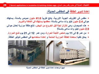 ‫في‬ ‫الحديثة‬ ‫التطبيقات‬‫الدجاج‬ ‫بيض‬ ‫وفقس‬ ‫حضن‬(Recent applications in incubation & hatching chicken eggs)28
‫الطاقة‬ ‫تدوير‬ ‫إعادة‬‫الحديثة‬ ‫المفاقس‬ ‫في‬:
‫مفقس‬‫في‬‫الظروف‬‫الجوية‬،‫األوربية‬‫ينتج‬ً‫ا‬‫تقريب‬41.6‫مليون‬‫صوص‬،‫بالسنة‬‫يستهلك‬
‫حوالي‬2.4‫مليون‬‫كيلو‬‫وات‬‫ساعي‬،‫بالسنة‬‫معظمها‬‫يستهلك‬‫في‬‫التدفئة‬‫والتبريد‬.
‫هذه‬،‫الصيصان‬‫وهي‬‫التزال‬‫أجنة‬‫قبل‬‫الخروج‬‫من‬‫البيض‬،‫تنتج‬‫طاقة‬‫حرارية‬‫تعادل‬‫حوالي‬
2.9‫مليون‬‫كيلو‬‫وات‬‫ساعي‬‫بالسنة‬!
‫من‬‫عمر‬0‫إلى‬11‫يوم‬‫تمتص‬‫األجنة‬‫الحرارة‬،‫ومن‬‫عمر‬12‫إلى‬21‫يوم‬‫تشع‬‫الحرارة‬.
‫يمكن‬ً‫ا‬‫تقني‬‫إستعادة‬‫الطاقة‬‫الحرارية‬‫المشعة‬‫و‬‫إعادة‬‫استخدامها‬‫في‬‫المفقس‬‫لتوفير‬‫الطاقة‬.
‫الحديثة‬ ‫المفاقس‬ ‫في‬ ‫الطاقة‬ ‫تدوير‬ ‫إعادة‬ ‫ومعدات‬ ‫أجهزة‬
 