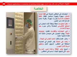 ‫الحضانات‬‫في‬‫المف‬‫اقس‬‫الحديثة‬‫هي‬‫فقط‬‫أحادية‬
‫اإلدخال‬،‫مجهزة‬‫بأجهزة‬‫استشعار‬،‫دقيقة‬‫تلتقط‬
‫المع‬‫طيات‬‫األساسية‬(،‫حرارة‬،‫تهوية‬،‫رطوبة‬‫تبادل‬
‫غازات‬)‫أثناء‬‫نمو‬‫الجنين‬.
‫تنقل‬‫المعلومات‬‫لحظة‬‫بلحظة‬‫أثناء‬‫الحضن‬‫إلى‬
‫المعالج‬‫اإللكتروني‬‫لل‬‫ح‬‫ض‬‫انة‬‫والذي‬‫بدوره‬‫يعيد‬
‫ضبط‬‫اإلعدادات‬.
‫تلبي‬‫الحضانات‬‫والفقاسات‬،ً‫ا‬‫تلقائي‬‫احتياجات‬
‫األجنة‬،‫بهدف‬‫الحصول‬‫على‬‫صيصان‬‫مثالية‬‫ذات‬
‫كفاءة‬‫إنتاجية‬‫عالية‬.
،‫يمكن‬ً‫ا‬‫علمي‬،‫وتقنيا‬‫تحديد‬‫الجنس‬‫في‬‫البيضة‬.
‫ُعتمد‬‫ي‬‫على‬‫المكننة‬‫بقدر‬‫اإلمكان‬‫في‬‫العمليات‬
‫المختلفة‬‫في‬،‫المفقس‬‫لتسهيل‬‫العمل‬‫و‬‫تحقيق‬
‫شروط‬‫األمن‬‫الحيوي‬.
‫أصبح‬‫توفير‬‫الطاقة‬‫وإعادة‬‫تدوير‬‫الحرارية‬
‫منها‬،‫التي‬‫تنتجها‬،‫األجنة‬ً‫ا‬‫أساسي‬‫في‬‫المفاقس‬.
‫في‬ ‫الحديثة‬ ‫التطبيقات‬‫الدجاج‬ ‫بيض‬ ‫وفقس‬ ‫حضن‬(Recent applications in incubation & hatching chicken eggs)29
‫الخالصة‬
‫الجدود‬ ‫مفقس‬
‫دمشق‬ ‫ريف‬(‫مقيليبة‬)
 