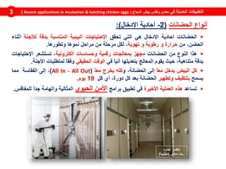 ‫في‬ ‫الحديثة‬ ‫التطبيقات‬‫الدجاج‬ ‫بيض‬ ‫وفقس‬ ‫حضن‬(Recent applications in incubation & hatching chicken eggs)3
‫الحضانات‬‫أحادية‬‫اإلدخال‬‫هي‬‫التي‬‫تحقق‬‫اإلحتياجات‬‫البيئية‬‫المناسبة‬‫بدقة‬‫لألجنة‬‫أثناء‬
،‫الحضن‬‫من‬‫حرارة‬‫و‬‫رطوبة‬‫و‬‫تهوية‬،‫لكل‬‫مرحلة‬‫من‬‫مراحل‬‫نموها‬‫وتطورها‬.
‫هذا‬‫النوع‬‫من‬‫الحضانات‬‫مجهز‬‫بمعالجات‬‫رقمية‬‫وحساسات‬‫الكترونية‬،‫تستشعر‬‫اإلحتياجات‬
‫بدقة‬،‫متناهية‬‫حيث‬‫يقوم‬‫المعالج‬‫بتعديلها‬ً‫ا‬‫آني‬‫في‬‫الوقت‬‫الحقيقي‬ً‫ا‬‫وفق‬‫لمتطلبات‬‫األجنة‬.
‫كل‬‫البيض‬‫يدخل‬ً‫ا‬‫مع‬‫إلى‬،‫الحضانة‬‫و‬‫كله‬‫يخرج‬ً‫ا‬‫مع‬(All In - All Out)،‫إلى‬‫الفقاسة‬‫مما‬
‫يسمح‬‫بتنظيف‬‫وتطهير‬‫الحضانة‬‫بعد‬‫كل‬،‫دورة‬‫أي‬‫كل‬19‫يوم‬.
‫تساعد‬‫هذه‬‫العملية‬‫األخيرة‬‫في‬‫تطبيق‬‫برامج‬‫األمن‬‫الحيوي‬‫المثالية‬‫والهامة‬ً‫ا‬‫جد‬‫للمفاقس‬.
‫الجدود‬ ‫مفقس‬
‫دمشق‬ ‫ريف‬(‫مقيليبة‬)
‫الحضانات‬ ‫أنواع‬(2-‫اإلدخال‬ ‫أحادية‬:)
 