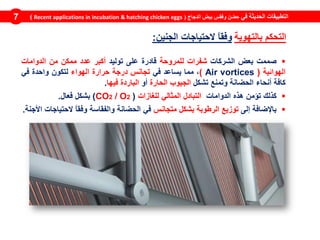 ‫في‬ ‫الحديثة‬ ‫التطبيقات‬‫الدجاج‬ ‫بيض‬ ‫وفقس‬ ‫حضن‬(Recent applications in incubation & hatching chicken eggs)7
‫بالتهوية‬ ‫التحكم‬‫الجنين‬ ‫الحتياجات‬ ً‫ا‬‫وفق‬:
‫صممت‬‫بعض‬‫الشركات‬‫شفر‬‫ات‬‫ل‬‫لمروحة‬‫قادرة‬‫على‬‫توليد‬‫أكبر‬‫عدد‬‫ممكن‬‫من‬‫الدوامات‬
‫الهوائية‬(Air vortices)،‫مما‬‫يساعد‬‫في‬‫تجانس‬‫درجة‬‫حرارة‬‫الهواء‬‫لتكون‬‫واحدة‬‫في‬
‫كافة‬‫أنحاء‬‫الحضانة‬‫وتمنع‬‫تشكل‬‫الجيوب‬‫الحارة‬‫أو‬‫الباردة‬‫فيها‬.
‫كذلك‬‫تؤمن‬‫هذه‬‫الدوامات‬‫التبادل‬‫المثالي‬‫للغازات‬(CO2 / O2)‫بشكل‬‫فعال‬.
‫باإلضافة‬‫إلى‬‫توزيع‬‫الرطوبة‬‫بشكل‬‫متجانس‬‫في‬‫الحضانة‬‫والفقاسة‬ً‫ا‬‫وفق‬‫الحتياجات‬‫األجنة‬.
 