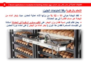 ‫في‬ ‫الحديثة‬ ‫التطبيقات‬‫الدجاج‬ ‫بيض‬ ‫وفقس‬ ‫حضن‬(Recent applications in incubation & hatching chicken eggs)8
‫بالرطوبة‬ ‫التحكم‬‫الجنين‬ ‫الحتياجات‬ ً‫ا‬‫وفق‬:
‫تفقد‬‫البيضة‬‫حوالي‬11–12%‫من‬‫وزنها‬‫أثناء‬‫عملية‬،‫الحضن‬‫حيث‬‫يتبخر‬‫الماء‬‫من‬
‫البيضة‬‫عبر‬‫مسام‬‫القشرة‬‫إلى‬‫جو‬‫الحضانة‬.
‫يعمل‬‫نظام‬‫قياس‬‫نسبة‬‫فقدان‬‫وزن‬‫البيض‬‫على‬‫تنظيم‬‫مستوى‬‫الرطوبة‬‫في‬‫الح‬‫ضانة‬‫ًا‬‫د‬‫استنا‬
‫إلى‬‫ال‬‫قياسات‬‫المستمرة‬‫ل‬‫فقدان‬‫هذا‬‫الوزن‬(‫تبخر‬‫الماء‬‫من‬‫البيض‬)‫على‬‫امتداد‬‫دورة‬‫الحض‬‫ن‬.
 