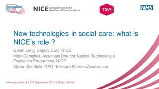 New technologies in social care: what is
NICE’s role ?
Gillian Leng, Deputy CEO, NICE
Mark Campbell, Associate Director, Medical Technologies
Evaluation Programme, NICE
Alyson Scurfield, CEO, Telecare ServicesAssociation
 