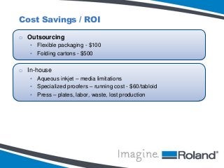 Cost Savings / ROI
o Outsourcing
• Flexible packaging - $100
• Folding cartons - $500

o In-house
• Aqueous inkjet – media limitations
• Specialized proofers – running cost - $60/tabloid
• Press – plates, labor, waste, lost production

 