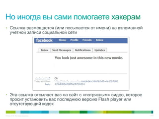 • Ссылка размещается (или посылается от имени) на взломанной
     учетной записи социальной сети




• Эта ссылка отсылает вас на сайт с «потрясным» видео, которое
     просит установить вас последнюю версию Flash player или
     отсутствующий кодек

© Cisco, 2010. Все права защищены.                               17/79
 