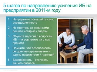1. Непрерывно повышайте свою
             осведомленность
          2. Не гонитесь за новинками –
             решите «старые» задачи
          3. Обучите персонал вопросам
             ИБ — и вовлеките их в сам
             процесс
          4. Помните, что безопасность
             сегодня не ограничивается
             одним периметром / границей
          5. Безопасность – это часть
             вашего бизнеса

© Cisco, 2010. Все права защищены.         34/79
 