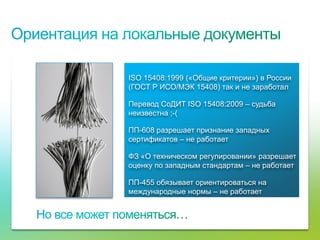 ISO 15408:1999 («Общие критерии») в России
                                     (ГОСТ Р ИСО/МЭК 15408) так и не заработал

                                     Перевод СоДИТ ISO 15408:2009 – судьба
                                     неизвестна ;-(

                                     ПП-608 разрешает признание западных
                                     сертификатов – не работает

                                     ФЗ «О техническом регулировании» разрешает
                                     оценку по западным стандартам – не работает

                                     ПП-455 обязывает ориентироваться на
                                     международные нормы – не работает




© Cisco, 2010. Все права защищены.                                                 65/79
 