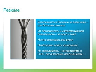 Безопасность в России и во всем мире –
                                     две большие разницы

                                     ИТ-безопасность и информационная
                                     безопасность – не одно и тоже

                                     Нужно осознавать все риски

                                     Необходимо искать компромисс

                                     Не закрывайтесь – контактируйте с
                                     CISO, регуляторами, ассоциациями…




© Cisco, 2010. Все права защищены.                                            75/79
 