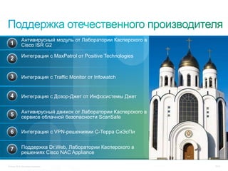 Антивирусный модуль от Лаборатории Касперского в
  1          Cisco ISR G2

             Интеграция с MaxPatrol от Positive Technologies
  2


  3          Интеграция с Traffic Monitor от Infowatch


  4          Интеграция с Дозор-Джет от Инфосистемы Джет


             Антивирусный движок от Лаборатории Касперского в
  5          сервисе облачной безопасности ScanSafe

  6          Интеграция с VPN-решениями С-Терра СиЭсПи


  7          Поддержка Dr.Web, Лаборатории Касперского в
             решениях Cisco NAC Appliance

© Cisco, 2010. Все права защищены.                              76/79
 