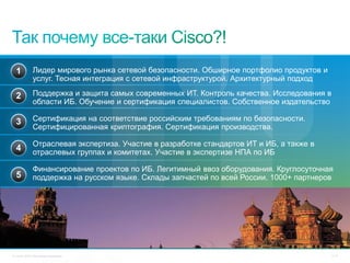 1          Лидер мирового рынка сетевой безопасности. Обширное портфолио продуктов и
             услуг. Тесная интеграция с сетевой инфраструктурой. Архитектурный подход

  2          Поддержка и защита самых современных ИТ. Контроль качества. Исследования в
             области ИБ. Обучение и сертификация специалистов. Собственное издательство

  3          Сертификация на соответствие российским требованиям по безопасности.
             Сертифицированная криптография. Сертификация производства.

             Отраслевая экспертиза. Участие в разработке стандартов ИТ и ИБ, а также в
  4          отраслевых группах и комитетах. Участие в экспертизе НПА по ИБ

             Финансирование проектов по ИБ. Легитимный ввоз оборудования. Круглосуточная
  5          поддержка на русском языке. Склады запчастей по всей России. 1000+ партнеров




© Cisco, 2010. Все права защищены.                                                       77/79
 