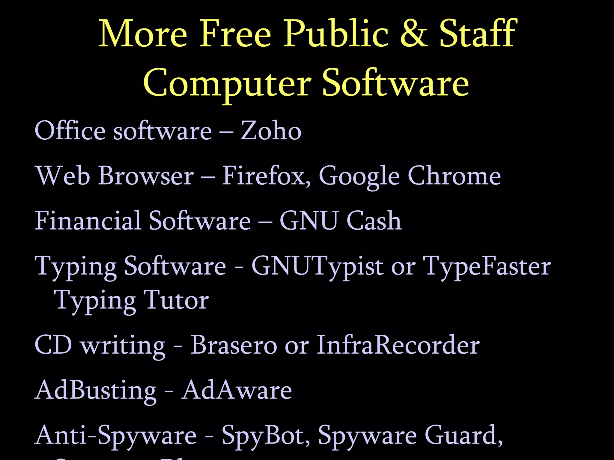 More Free Public & Staff Computer Software Office software – Zoho Web Browser – Firefox, Google Chrome Financial Software – GNU Cash Typing Software - GNUTypist or TypeFaster Typing Tutor CD writing - Brasero or InfraRecorder AdBusting - AdAware Anti-Spyware - SpyBot, Spyware Guard, Spyware Blaster 
