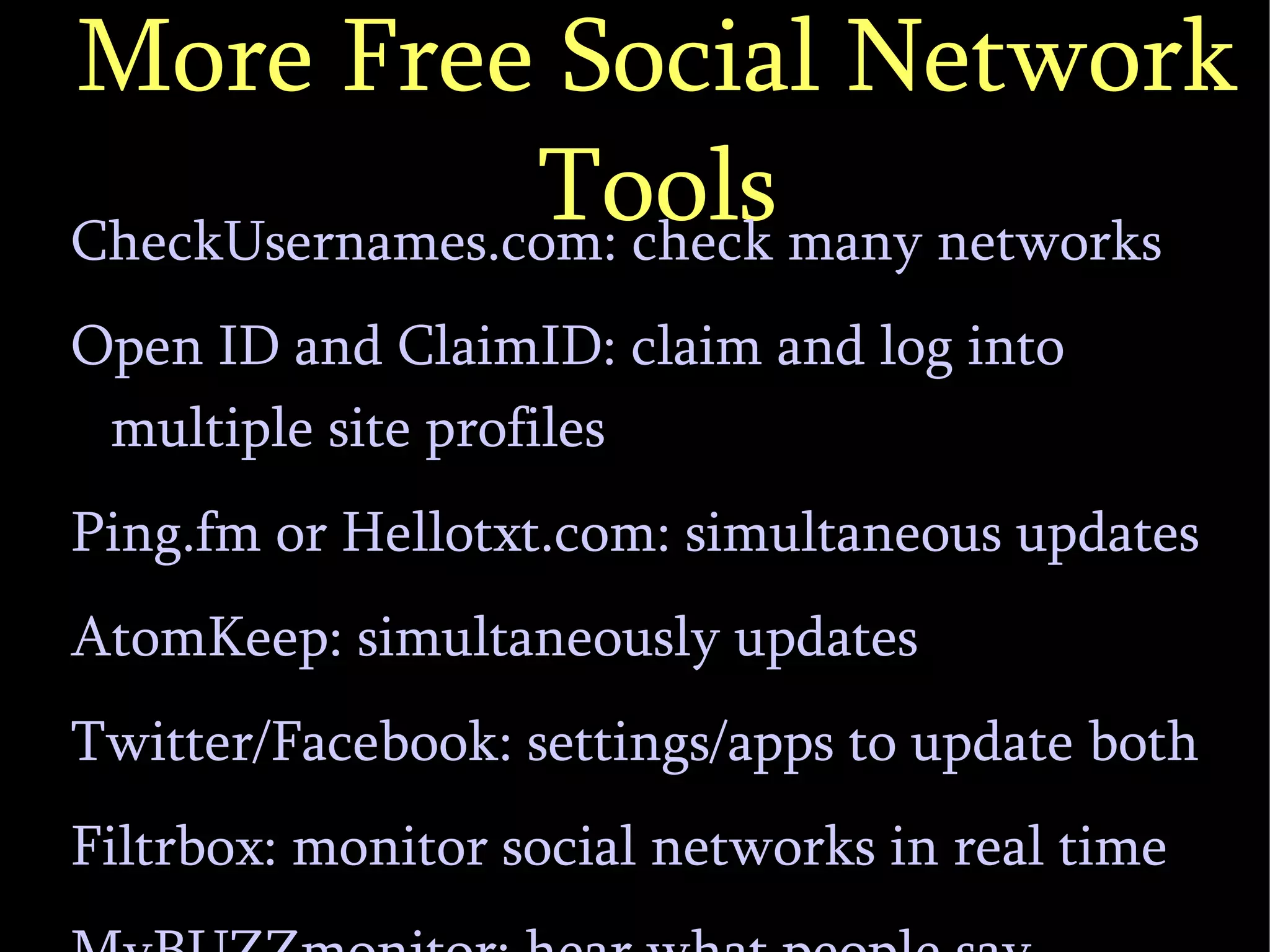 More Free Social Network Tools CheckUsernames.com: check many networks Open ID and ClaimID: claim and log into multiple site profiles Ping.fm or Hellotxt.com: simultaneous updates AtomKeep: simultaneously updates Twitter/Facebook: settings/apps to update both Filtrbox: monitor social networks in real time MyBUZZmonitor: hear what people say 