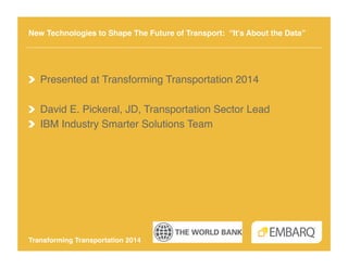 New Technologies to Shape The Future of Transport: “It’s About the Data” !

!   Presented at Transforming Transportation 2014!
!   David E. Pickeral, JD, Transportation Sector Lead!
!   IBM Industry Smarter Solutions Team!

Transforming Transportation 2014!

 