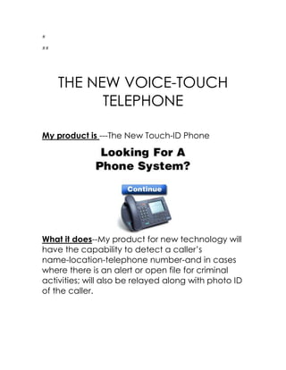 #<br />##<br />THE NEW VOICE-TOUCH TELEPHONE<br />My product is ---The New Touch-ID Phone<br />What it does--My product for new technology will have the capability to detect a caller’s name-location-telephone number-and in cases where there is an alert or open file for criminal activities; will also be relayed along with photo ID of the caller.<br />Benefit--My product will benefit the world by helping to keep us safe .  The new touch ID phone will have the capability of Identifying the caller with a single touch and the sound of their voice.  If the caller attempt to block their call, wear gloves, have someone else call and then take the call--nothing will deter the caller from being identified.<br />This will benefit the world with capturing prank callers, stalkers, terrorists, abusive mates-kidnappers ect..<br />Simular Prod--Caller ID--Military use of In fared and heat seeking devices<br /> <br /> Difference--All products rolled into one single everyday device---Saving valuable and crucial time in locating threats to our family--country--and fellow citizens<br />Materials--I would need to have the Sensors--Chips--Telephone--<br />Cost--- Negot. With large telephone company to be the primary carrier--Money to train and employ workers to sell and support product--Engineers--Mgr--Programmers---$100,000,000 in this Economy probably more<br />Compared to--Iphone--Blackberry<br /> <br />
