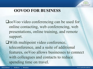 OOVOO FOR BUSINESS
ooVoo video conferencing can be used for
online contacting, web conferencing, web
presentations, online training, and remote
support.
With multipoint video conference,
teleconference, and a suite of additional
features, ooVoo allows businesses to connect
with colleagues and contacts to reduce
spending time on travel.
 