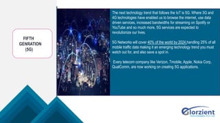 FIFTH
GENRATION
(5G)
The next technology trend that follows the IoT is 5G. Where 3G and
4G technologies have enabled us to browse the internet, use data
driven services, increased bandwidths for streaming on Spotify or
YouTube and so much more, 5G services are expected to
revolutionize our lives.
5G Networks will cover 40% of the world by 2024,handling 25% of all
mobile traffic data making it an emerging technology trend you must
watch out for, and also save a spot in.
Every telecom company like Verizon, Tmobile, Apple, Nokia Corp,
QualComm, are now working on creating 5G applications.
 