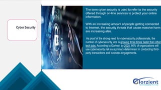 Cyber Security
The term cyber security is used to refer to the security
offered through on-line services to protect your online
information.
With an increasing amount of people getting connected
to Internet, the security threats that cause massive harm
are increasing also.
As proof of the strong need for cybersecurity professionals, the
number of cybersecurity jobs is growing three times faster than other
tech jobs. According to Gartner, by 2025, 60% of organizations will
use cybersecurity risk as a primary determinant in conducting third-
party transactions and business engagements.
 
