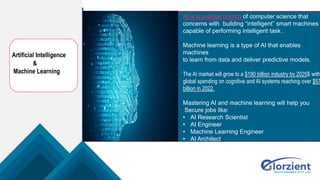 Artificial Intelligence
&
Machine Learning
AI is a popular branch of computer science that
concerns with building “intelligent” smart machines
capable of performing intelligent task .
Machine learning is a type of AI that enables
machines
to learn from data and deliver predictive models.
The AI market will grow to a $190 billion industry by 2025$ with
global spending on cognitive and AI systems reaching over $57
billion in 2022.
Mastering AI and machine learning will help you
Secure jobs like:
• AI Research Scientist
• AI Engineer
• Machine Learning Engineer
• AI Architect
 