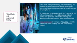 Virtual Reality
and
Augmented
Reality
Virtual Reality and Augmented Reality ,and Extended Reality . VR
immerses the user in an environment while AR enhances their
environment. Although this technology trend has primarily been used
for gaming thus far.
14 million AR and VR devices were sold in 2019. The global AR and
VR market is expected to grow to $209.2 billion by 2022, only
creating more opportunities in the trending technology, and
welcoming more professionals ready for this game-changing field.
It has also been used for training, as with Virtualship , a simulation
software used to train U.S. Navy, Army and Coast Guard ship
captains.
 