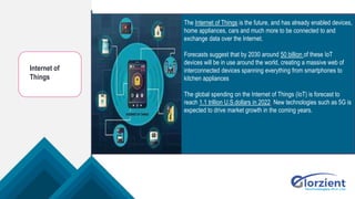 Internet of
Things
The Internet of Things is the future, and has already enabled devices,
home appliances, cars and much more to be connected to and
exchange data over the Internet.
Forecasts suggest that by 2030 around 50 billion of these IoT
devices will be in use around the world, creating a massive web of
interconnected devices spanning everything from smartphones to
kitchen appliances.
The global spending on the Internet of Things (IoT) is forecast to
reach 1.1 trillion U.S.dollars in 2022. New technologies such as 5G is
expected to drive market growth in the coming years.
 